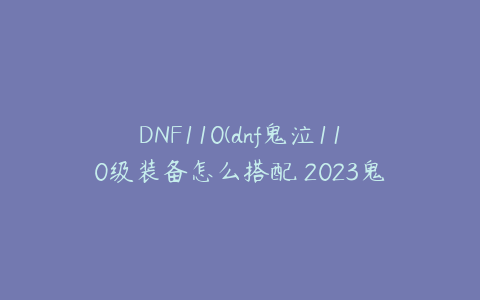 DNF110(dnf鬼泣110级装备怎么搭配 2023鬼泣毕业装备搭配推荐)