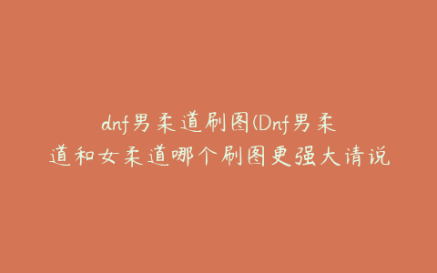 dnf男柔道刷图(Dnf男柔道和女柔道哪个刷图更强大请说明原因)