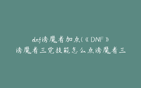 dnf诱魔者加点(《DNF》诱魔者三觉技能怎么点诱魔者三觉技能加点推荐)