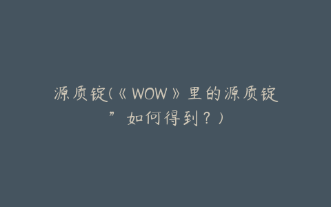 源质锭(《WOW》里的源质锭”如何得到？)