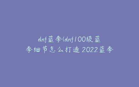 dnf蓝拳(dnf100级蓝拳细节怎么打造 2022蓝拳完美打造攻略)