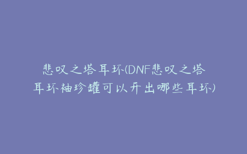 悲叹之塔耳环(DNF悲叹之塔耳环袖珍罐可以开出哪些耳环)