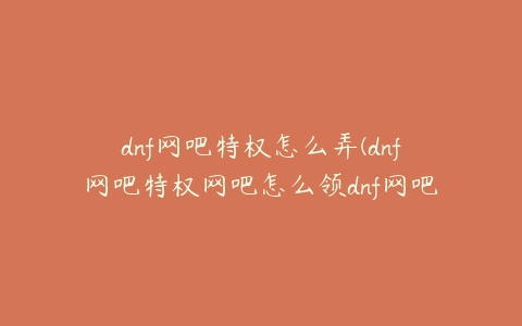 dnf网吧特权怎么弄(dnf网吧特权网吧怎么领dnf网吧特权领取方法)