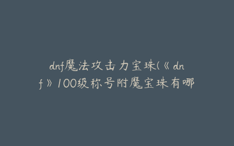 dnf魔法攻击力宝珠(《dnf》100级称号附魔宝珠有哪些)