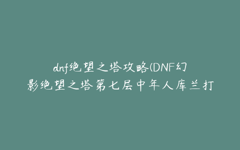 dnf绝望之塔攻略(DNF幻影绝望之塔第七层中年人库兰打法攻略)