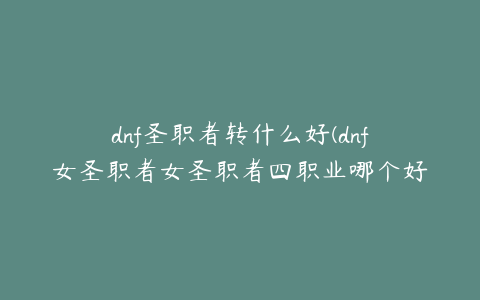 dnf圣职者转什么好(dnf女圣职者女圣职者四职业哪个好女圣职者四大职业对比)