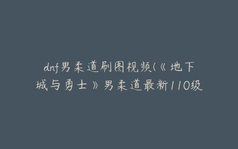 dnf男柔道刷图视频(《地下城与勇士》男柔道最新110级刷图加点推荐)