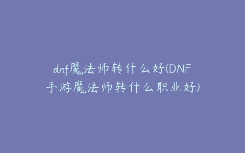 dnf魔法师转什么好(DNF手游魔法师转什么职业好)