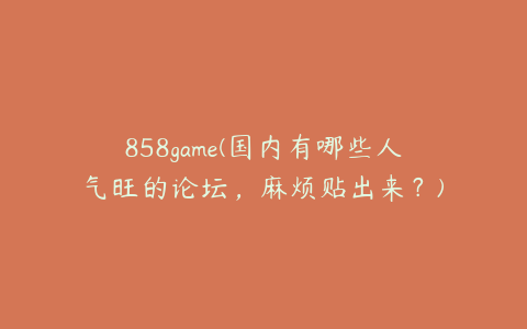 858game(国内有哪些人气旺的论坛，麻烦贴出来？)