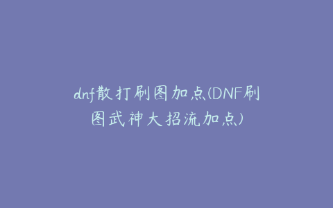 dnf散打刷图加点(DNF刷图武神大招流加点)