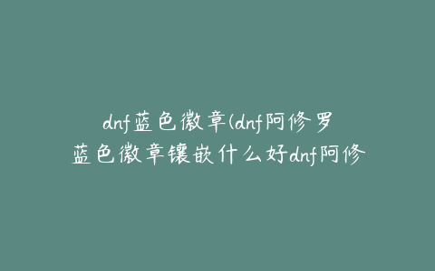 dnf蓝色徽章(dnf阿修罗蓝色徽章镶嵌什么好dnf阿修罗蓝色徽章选择)