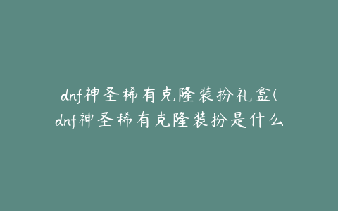 dnf神圣稀有克隆装扮礼盒(dnf神圣稀有克隆装扮是什么效果)