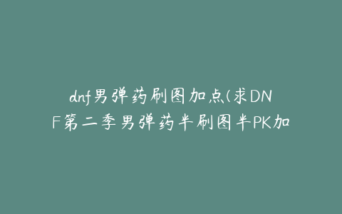 dnf男弹药刷图加点(求DNF第二季男弹药半刷图半PK加点，求详细点的)