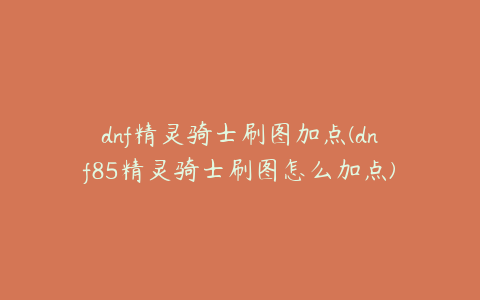 dnf精灵骑士刷图加点(dnf85精灵骑士刷图怎么加点)