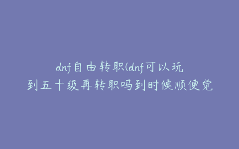 dnf自由转职(dnf可以玩到五十级再转职吗到时候顺便觉醒)