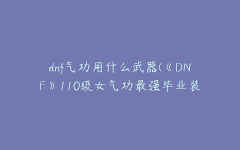 dnf气功用什么武器(《DNF》110级女气功最强毕业装备搭配攻略)