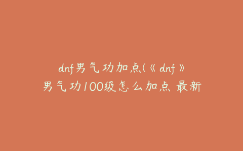 dnf男气功加点(《dnf》男气功100级怎么加点 最新刷图加点推荐2022)