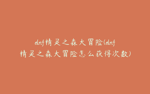 dnf精灵之森大冒险(dnf精灵之森大冒险怎么获得次数)