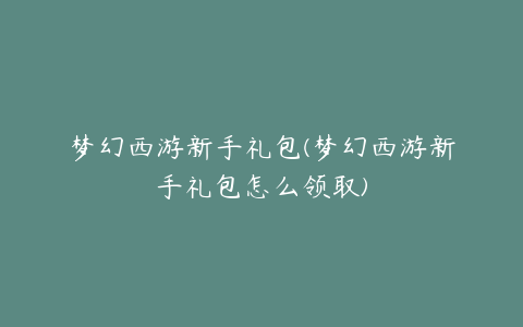 梦幻西游新手礼包(梦幻西游新手礼包怎么领取)