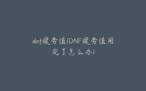 dnf疲劳值(DNF疲劳值用完了怎么办)