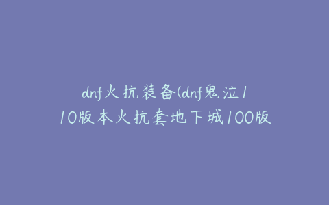 dnf火抗装备(dnf鬼泣110版本火抗套地下城100版本鬼泣毕业装备)