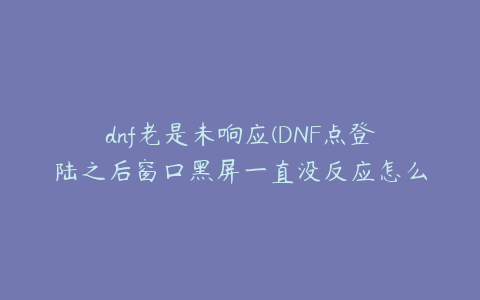 dnf老是未响应(DNF点登陆之后窗口黑屏一直没反应怎么回事)