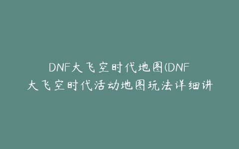 DNF大飞空时代地图(DNF大飞空时代活动地图玩法详细讲解)