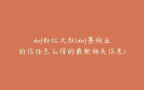 dnf粉红大叔(dnf赛丽亚的信任怎么得的最新相关信息)