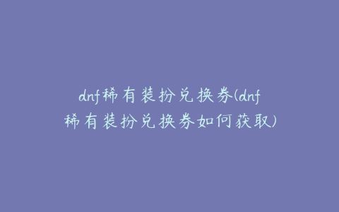 dnf稀有装扮兑换券(dnf稀有装扮兑换券如何获取)