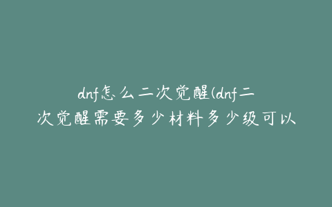 dnf怎么二次觉醒(dnf二次觉醒需要多少材料多少级可以二次觉醒)