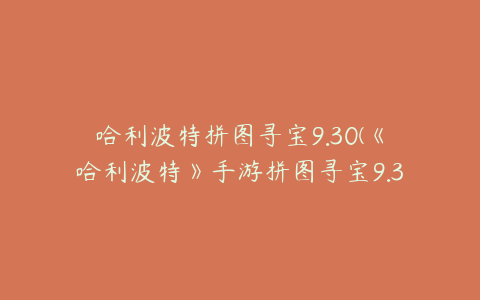 哈利波特拼图寻宝9.30(《哈利波特》手游拼图寻宝9.30任务攻略)