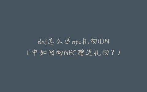 dnf怎么送npc礼物(DNF中如何向NPC赠送礼物？)