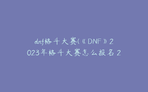 dnf格斗大赛(《DNF》2023年格斗大赛怎么报名 2023格斗大赛报名方法)