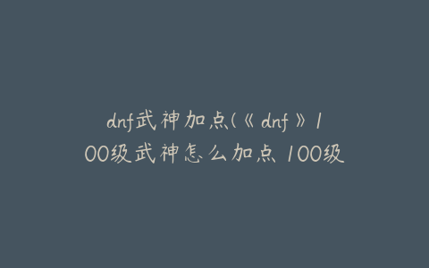 dnf武神加点(《dnf》100级武神怎么加点 100级武神加点推荐)