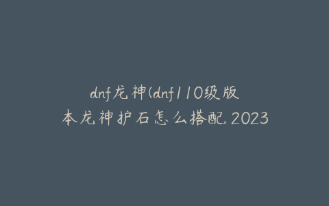 dnf龙神(dnf110级版本龙神护石怎么搭配 2023龙骑士护石搭配指南)