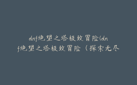 dnf绝望之塔极致冒险(dnf绝望之塔极致冒险（探索无尽的深渊）)