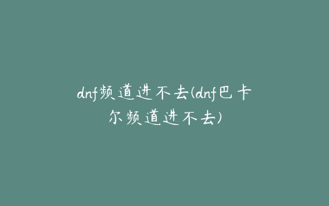 dnf频道进不去(dnf巴卡尔频道进不去)