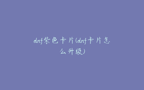 dnf紫色卡片(dnf卡片怎么升级)