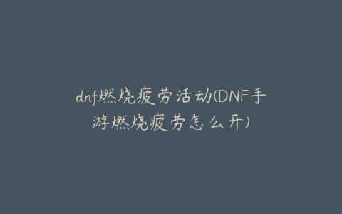 dnf燃烧疲劳活动(DNF手游燃烧疲劳怎么开)