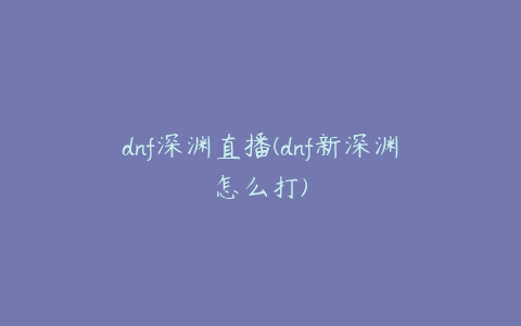 dnf深渊直播(dnf新深渊怎么打)