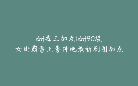 dnf毒王加点(dnf90级女街霸毒王毒神绝最新刷图加点？)