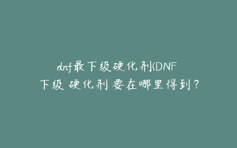 dnf最下级硬化剂(DNF 下级 硬化剂 要在哪里得到？)