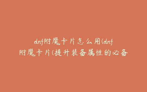 dnf附魔卡片怎么用(dnf附魔卡片(提升装备属性的必备道具))