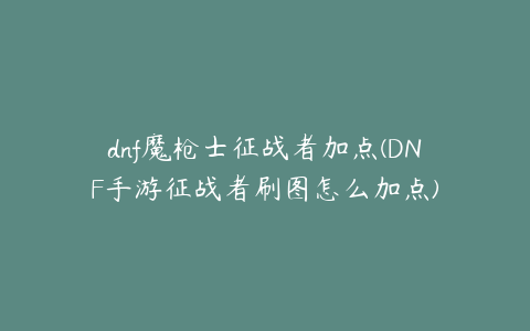 dnf魔枪士征战者加点(DNF手游征战者刷图怎么加点)