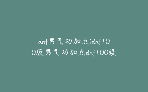 dnf男气功加点(dnf100级男气功加点dnf100级男气功技能加点)