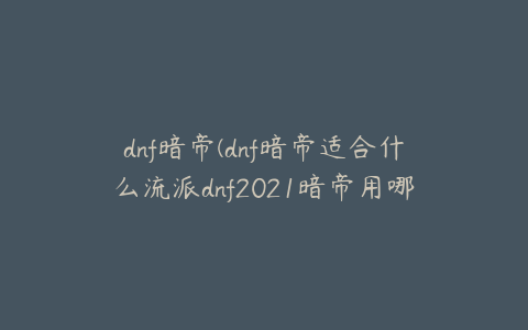 dnf暗帝(dnf暗帝适合什么流派dnf2021暗帝用哪套)