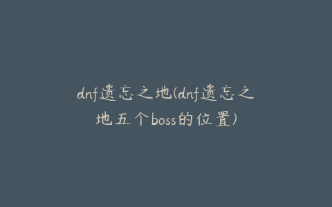 dnf遗忘之地(dnf遗忘之地五个boss的位置)