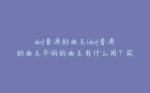 dnf普通的曲玉(dnf普通的曲玉华丽的曲玉有什么用？能换紫色曲玉吗？)