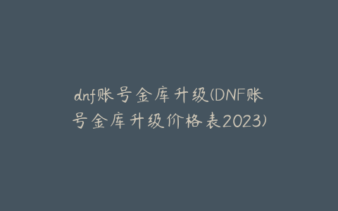 dnf账号金库升级(DNF账号金库升级价格表2023)