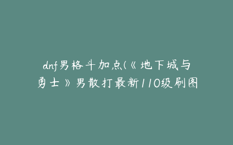 dnf男格斗加点(《地下城与勇士》男散打最新110级刷图加点推荐)